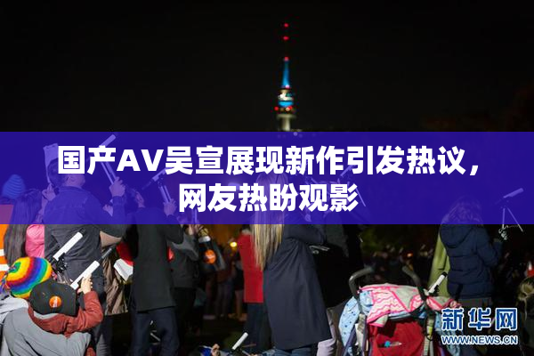 国产AV吴宣展现新作引发热议，网友热盼观影