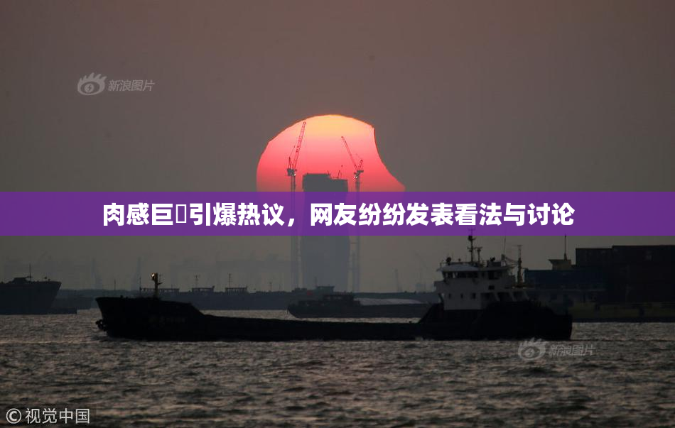 肉感巨凥引爆热议，网友纷纷发表看法与讨论