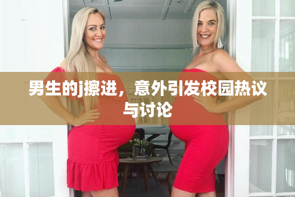 男生的j擦进，意外引发校园热议与讨论