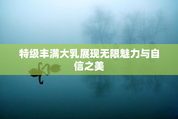 特级丰满大乳展现无限魅力与自信之美
