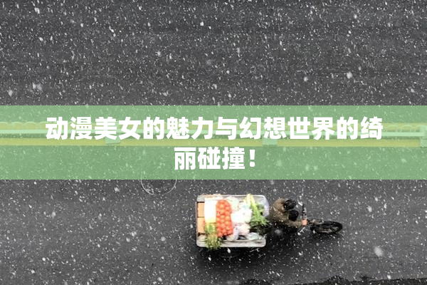 动漫美女的魅力与幻想世界的绮丽碰撞！
