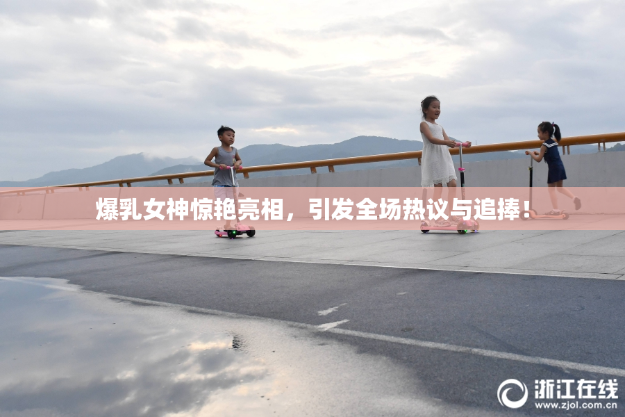 爆乳女神惊艳亮相，引发全场热议与追捧！