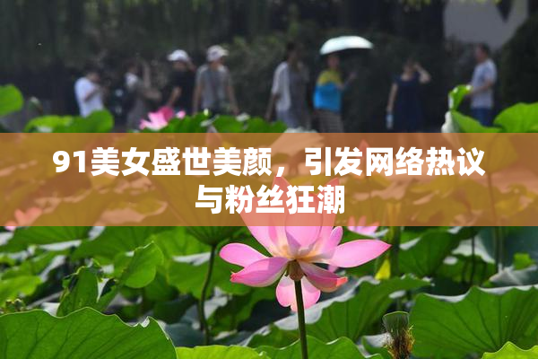 91美女盛世美颜，引发网络热议与粉丝狂潮