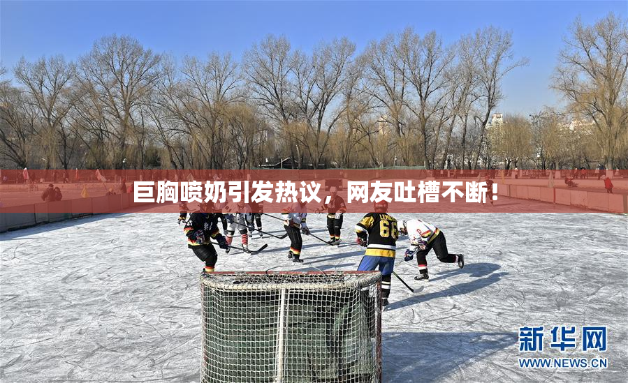 巨胸喷奶引发热议，网友吐槽不断！
