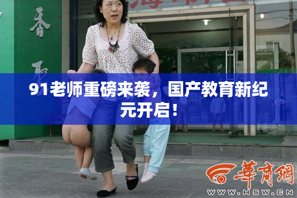 91老师重磅来袭，国产教育新纪元开启！