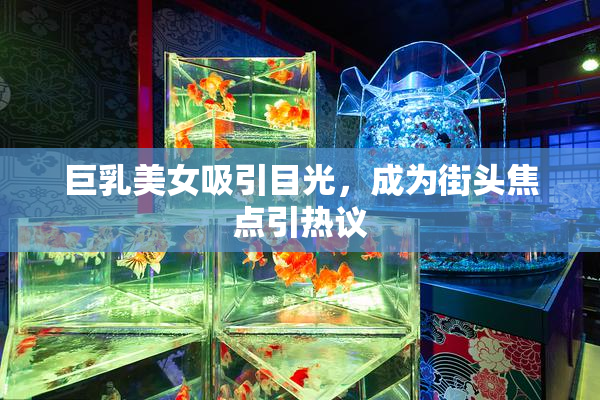 巨乳美女吸引目光，成为街头焦点引热议