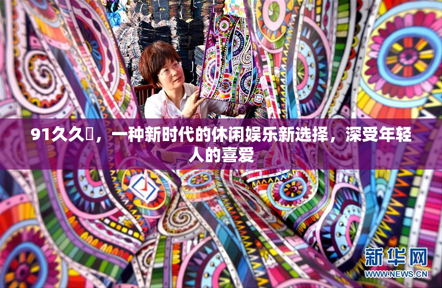 91久久擼，一种新时代的休闲娱乐新选择，深受年轻人的喜爱