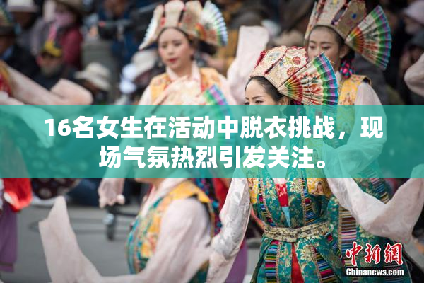 16名女生在活动中脱衣挑战，现场气氛热烈引发关注。