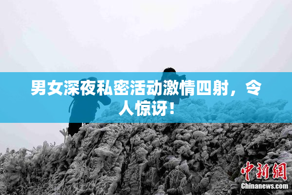 男女深夜私密活动激情四射，令人惊讶！