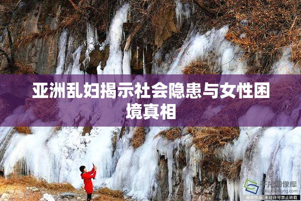 亚洲乱妇揭示社会隐患与女性困境真相