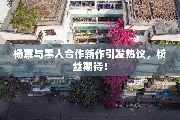 杨幂与黑人合作新作引发热议，粉丝期待！