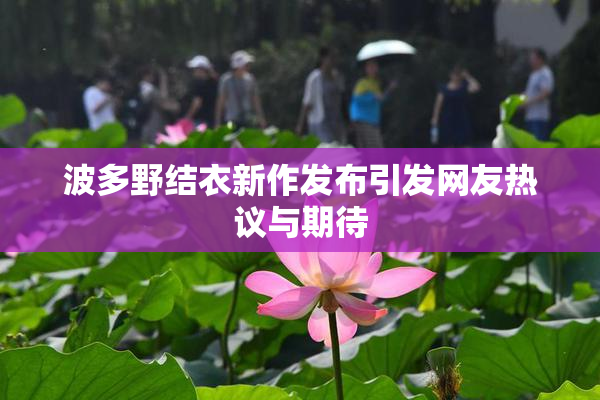 波多野结衣新作发布引发网友热议与期待