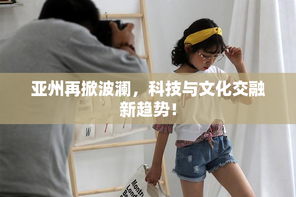 亚州再掀波澜，科技与文化交融新趋势！