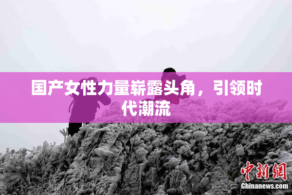 国产女性力量崭露头角，引领时代潮流