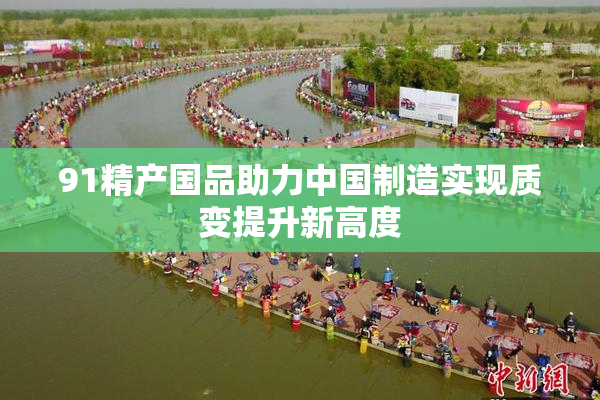 91精产国品助力中国制造实现质变提升新高度