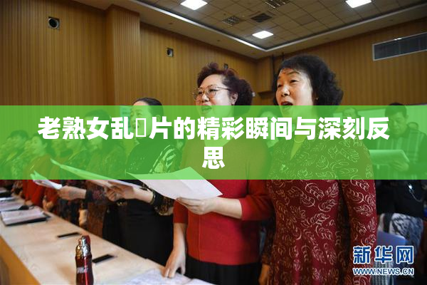 老熟女乱婬片的精彩瞬间与深刻反思