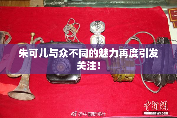 朱可儿与众不同的魅力再度引发关注！