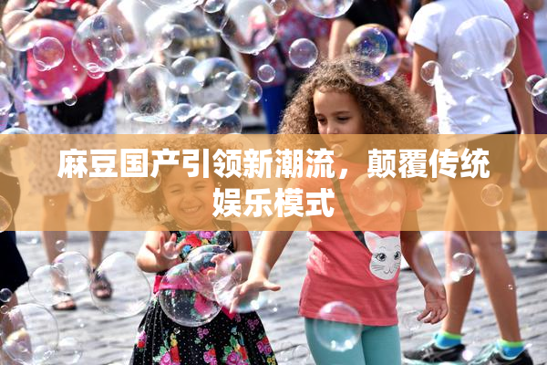 麻豆国产引领新潮流，颠覆传统娱乐模式