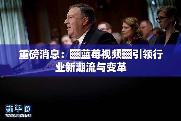 重磅消息：▓蓝莓视频▓引领行业新潮流与变革