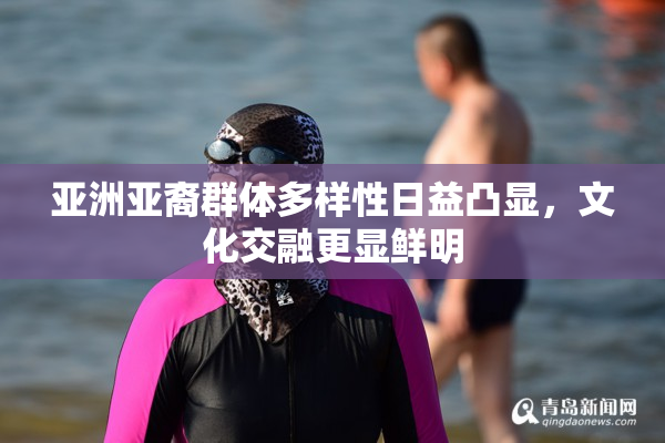 亚洲亚裔群体多样性日益凸显，文化交融更显鲜明