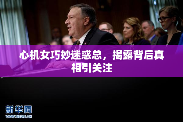 心机女巧妙迷惑总，揭露背后真相引关注