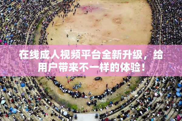 在线成人视频平台全新升级，给用户带来不一样的体验！