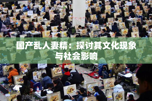 国产乱人妻精：探讨其文化现象与社会影响