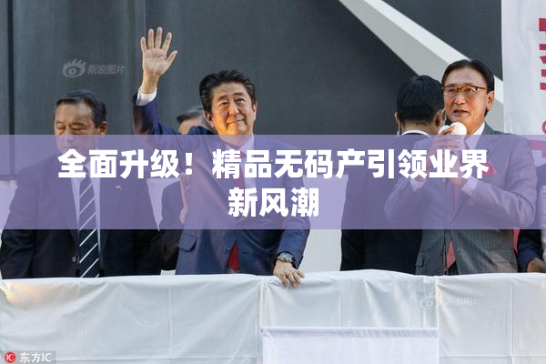 全面升级！精品无码产引领业界新风潮