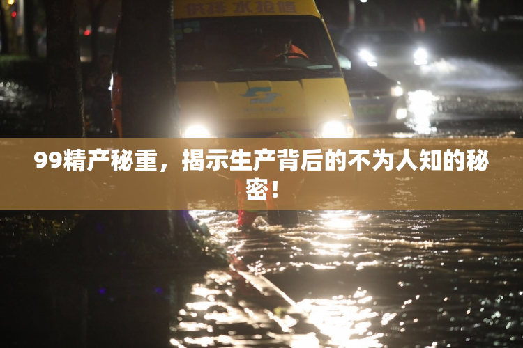 99精产秘重，揭示生产背后的不为人知的秘密！
