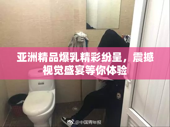亚洲精品爆乳精彩纷呈，震撼视觉盛宴等你体验