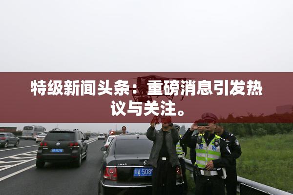 特级新闻头条：重磅消息引发热议与关注。
