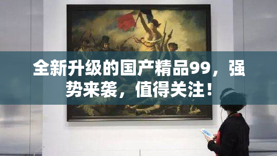 全新升级的国产精品99，强势来袭，值得关注！