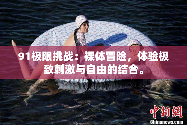 91极限挑战：裸体冒险，体验极致刺激与自由的结合。
