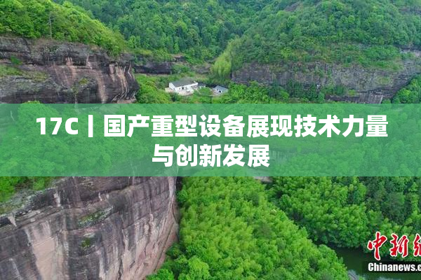 17C丨国产重型设备展现技术力量与创新发展