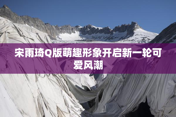 宋雨琦Q版萌趣形象开启新一轮可爱风潮