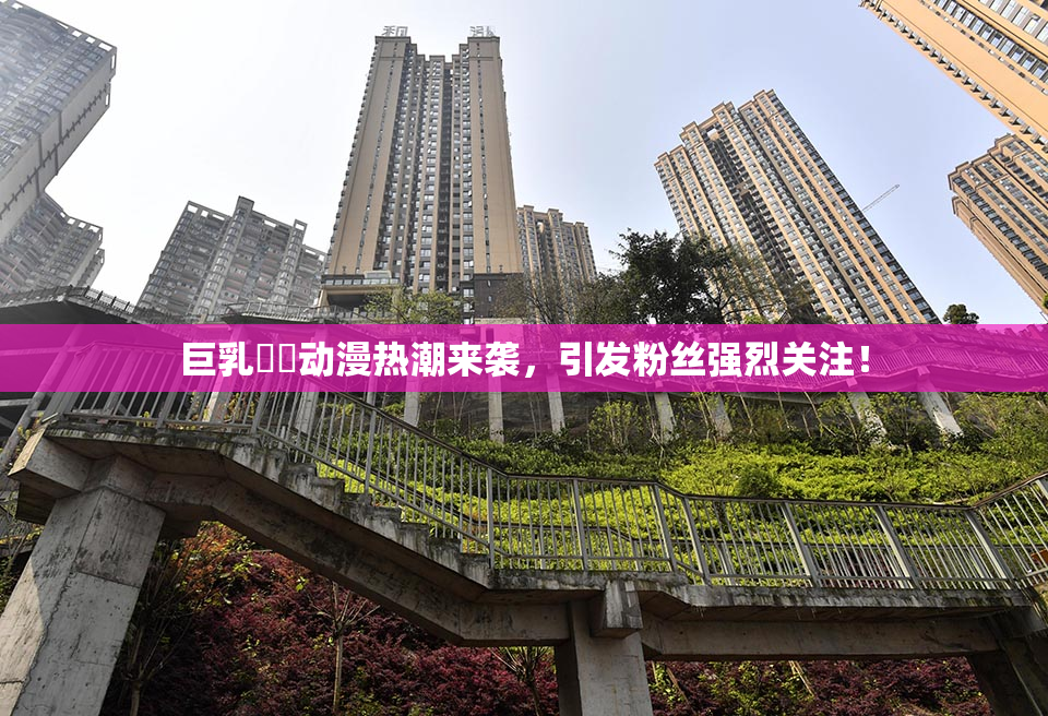 巨乳❌‌动漫热潮来袭，引发粉丝强烈关注！