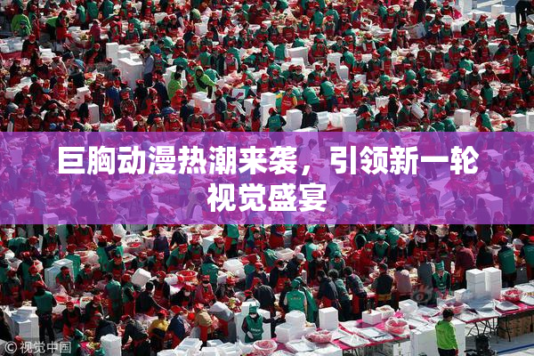 巨胸动漫热潮来袭，引领新一轮视觉盛宴