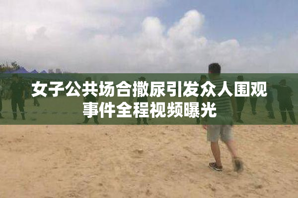 女子公共场合撒尿引发众人围观事件全程视频曝光