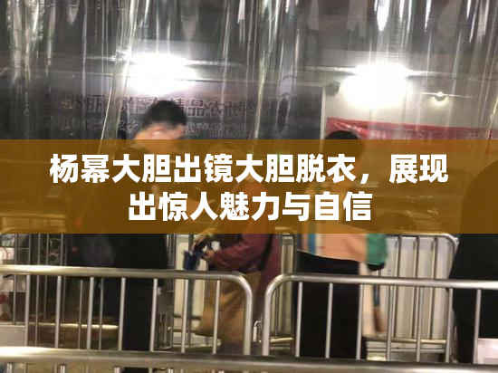 杨幂大胆出镜大胆脱衣，展现出惊人魅力与自信