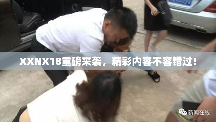 XXNX18重磅来袭，精彩内容不容错过！