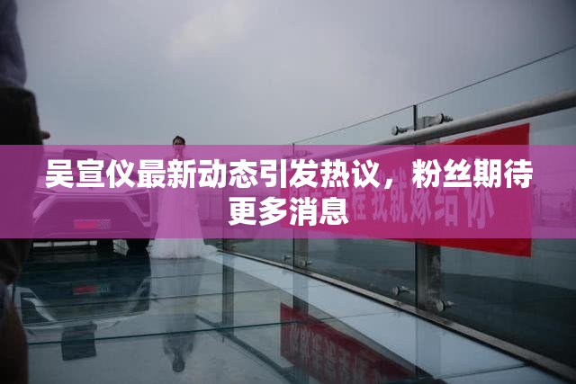 吴宣仪最新动态引发热议，粉丝期待更多消息