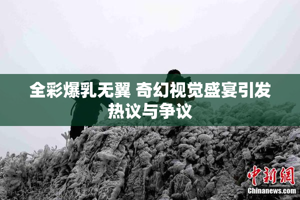 全彩爆乳无翼 奇幻视觉盛宴引发热议与争议