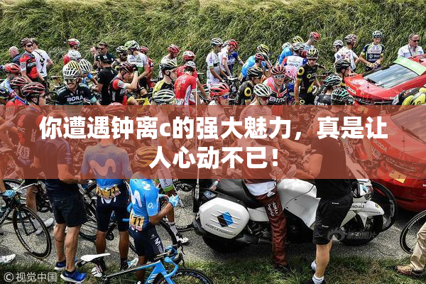 你遭遇钟离c的强大魅力，真是让人心动不已！
