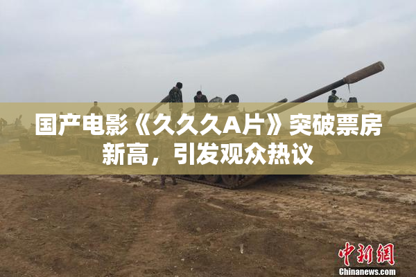 国产电影《久久久A片》突破票房新高，引发观众热议