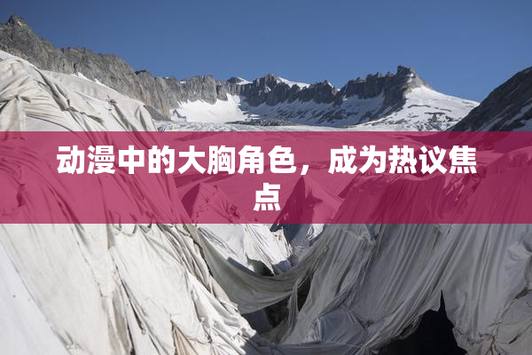 动漫中的大胸角色，成为热议焦点