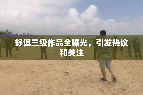舒淇三级作品全曝光，引发热议和关注