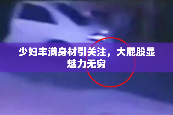 少妇丰满身材引关注，大屁股显魅力无穷