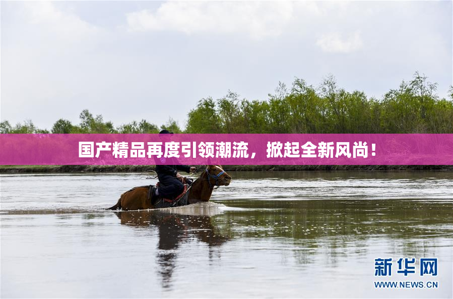 国产精品再度引领潮流，掀起全新风尚！