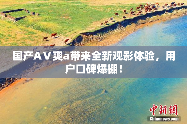 国产AⅤ爽a带来全新观影体验，用户口碑爆棚！