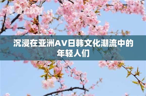 沉浸在亚洲AV日韩文化潮流中的年轻人们